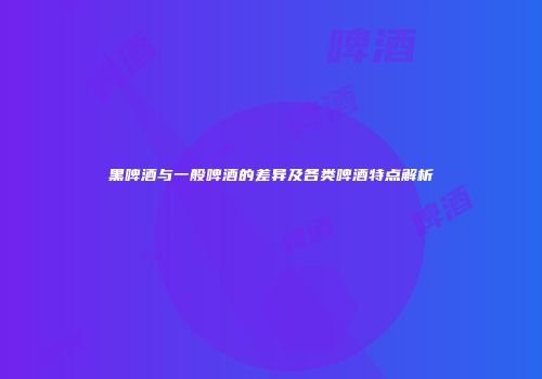 黑啤酒与一般啤酒的差异及各类啤酒特点解析
