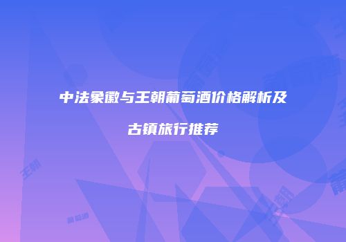 中法象徽与王朝葡萄酒价格解析及古镇旅行推荐