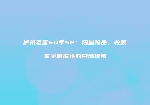 泸州老窖60年52：限量珍品，收藏家争相追逐的白酒传奇