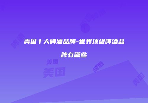 美国十大啤酒品牌-世界顶级啤酒品牌有哪些