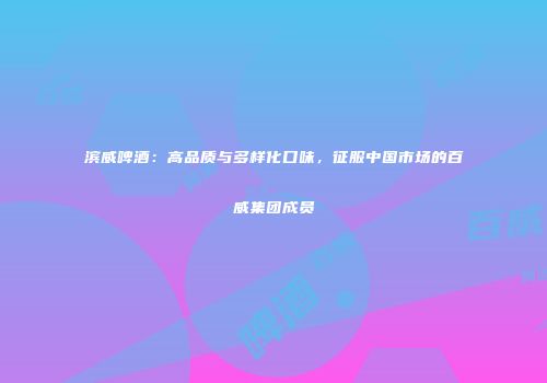 滨威啤酒：高品质与多样化口味，征服中国市场的百威集团成员