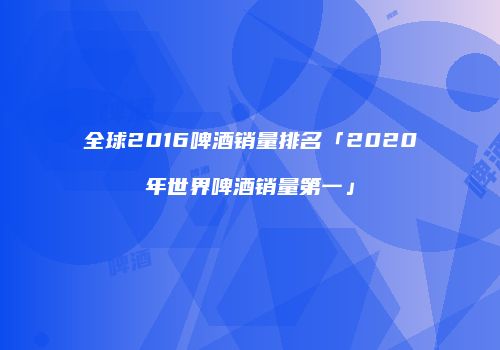 全球2016啤酒销量排名「2020年世界啤酒销量第一」
