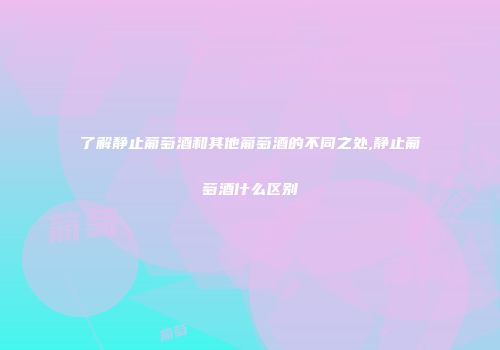 了解静止葡萄酒和其他葡萄酒的不同之处,静止葡萄酒什么区别