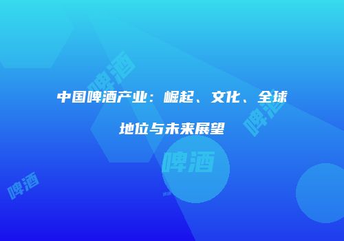 中国啤酒产业：崛起、文化、全球地位与未来展望