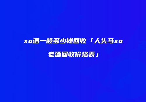 xo酒一般多少钱回收「人头马xo老酒回收价格表」