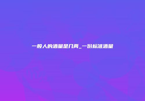 一般人的酒量是几两_一份标准酒量