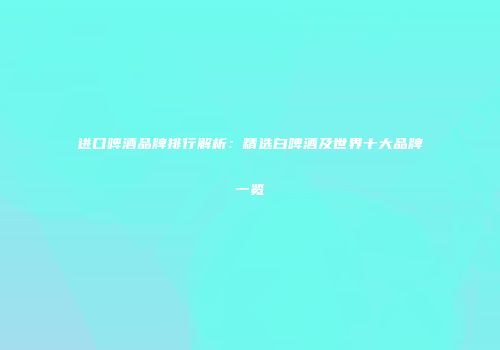 进口啤酒品牌排行解析：精选白啤酒及世界十大品牌一览
