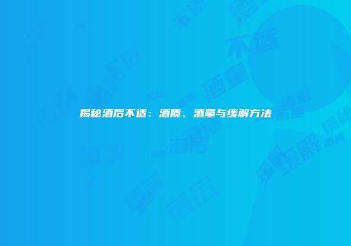 揭秘酒后不适：酒质、酒量与缓解方法