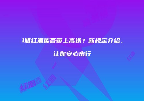 1瓶红酒能否带上高铁？新规定介绍，让你安心出行