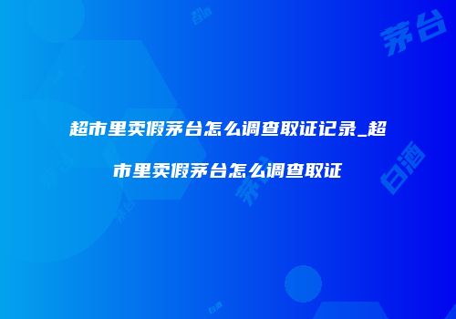 超市里卖假茅台怎么调查取证记录_超市里卖假茅台怎么调查取证