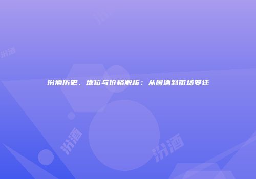汾酒历史、地位与价格解析：从国酒到市场变迁
