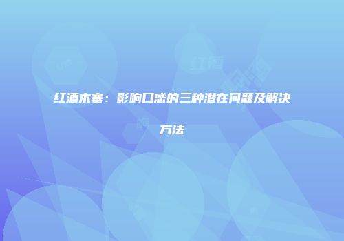 红酒木塞：影响口感的三种潜在问题及解决方法