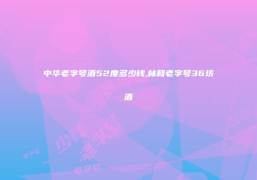 中华老字号酒52度多少钱,林和老字号36坊酒