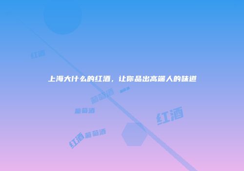 上海大什么的红酒，让你品出高端人的味道