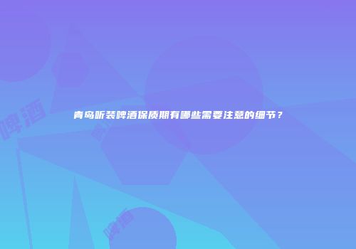 青岛听装啤酒保质期有哪些需要注意的细节？