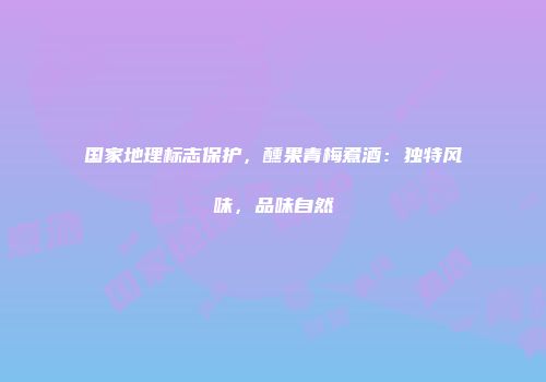 国家地理标志保护，醺果青梅煮酒：独特风味，品味自然