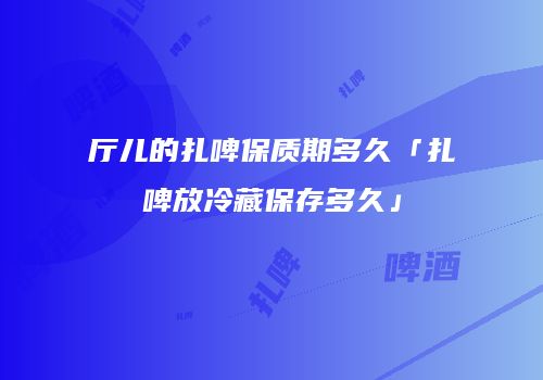 厅儿的扎啤保质期多久「扎啤放冷藏保存多久」