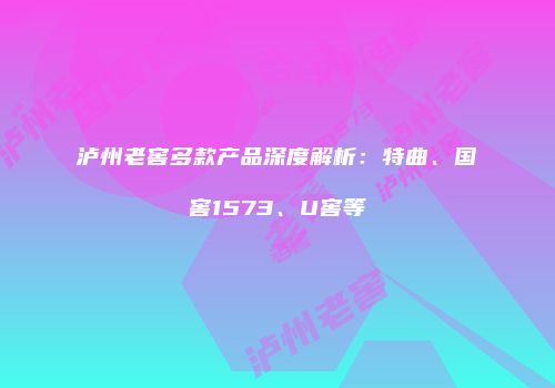泸州老窖多款产品深度解析：特曲、国窖1573、U窖等
