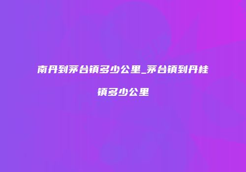 南丹到茅台镇多少公里_茅台镇到丹桂镇多少公里