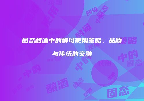 固态酿酒中的酵母使用策略：品质与传统的交融