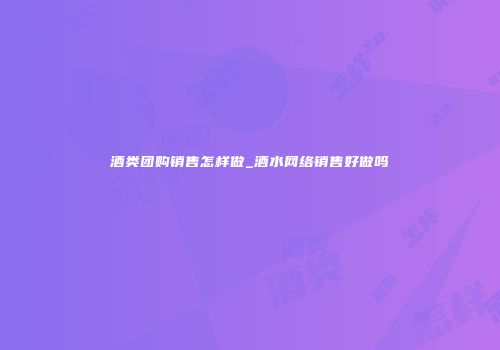 酒类团购销售怎样做_酒水网络销售好做吗