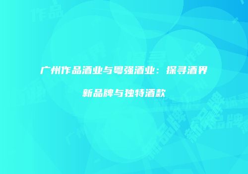 广州作品酒业与粤强酒业：探寻酒界新品牌与独特酒款