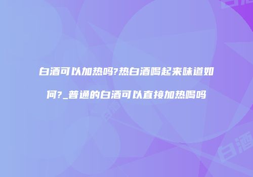 白酒可以加热吗?热白酒喝起来味道如何?_普通的白酒可以直接加热喝吗