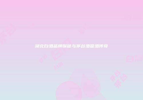 湖北白酒品牌探秘与茅台酒国酒传奇