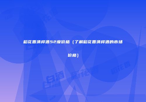稻花香清样酒52度价格（了解稻花香清样酒的市场价格）