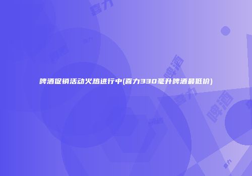 啤酒促销活动火热进行中(喜力330毫升啤酒最低价)