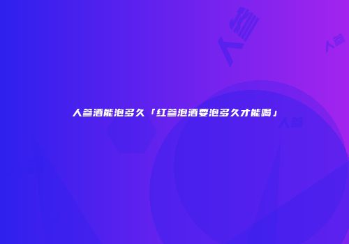 人参酒能泡多久「红参泡酒要泡多久才能喝」