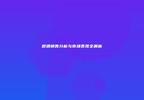 郎酒销售分析与市场表现全解析