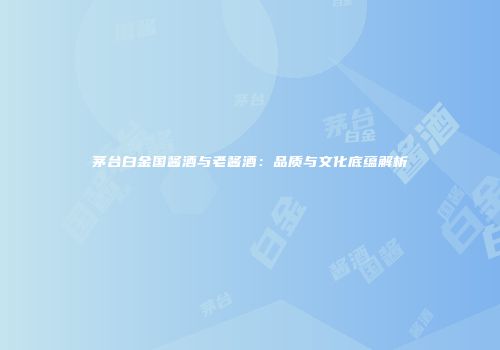 茅台白金国酱酒与老酱酒：品质与文化底蕴解析