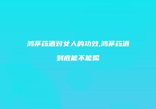 鸿茅药酒对女人的功效,鸿茅药酒到底能不能喝