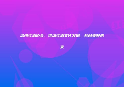 温州红酒协会：推动红酒文化发展，共创美好未来