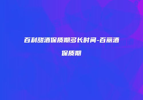 百利甜酒保质期多长时间-百丽酒保质期