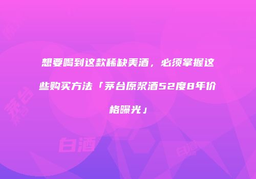 想要喝到这款稀缺美酒，必须掌握这些购买方法「茅台原浆酒52度8年价格曝光」
