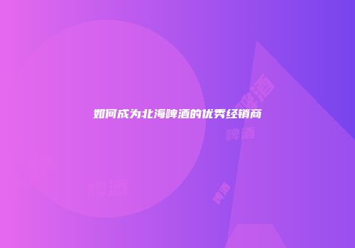 如何成为北海啤酒的优秀经销商