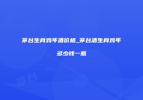 茅台生肖鸡年酒价格_茅台酒生肖鸡年多少钱一瓶