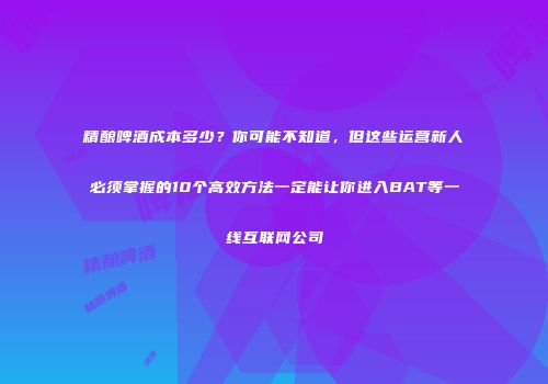 精酿啤酒成本多少？你可能不知道，但这些运营新人必须掌握的10个高效方法一定能让你进入BAT等一线互联网公司