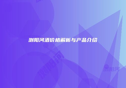 浏阳河酒价格解析与产品介绍