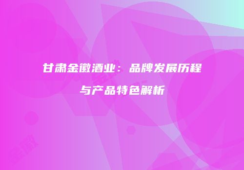 甘肃金徽酒业：品牌发展历程与产品特色解析