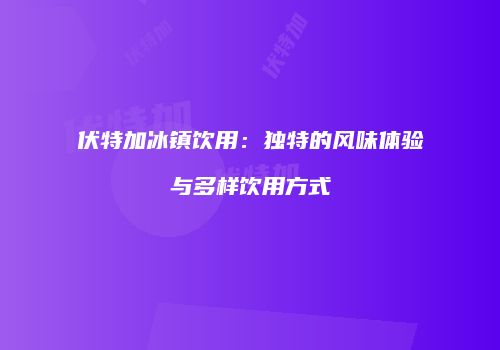伏特加冰镇饮用：独特的风味体验与多样饮用方式