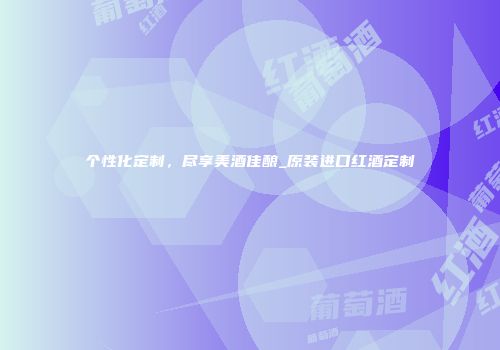 个性化定制，尽享美酒佳酿_原装进口红酒定制