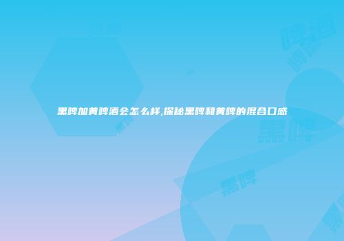 黑啤加黄啤酒会怎么样,探秘黑啤和黄啤的混合口感