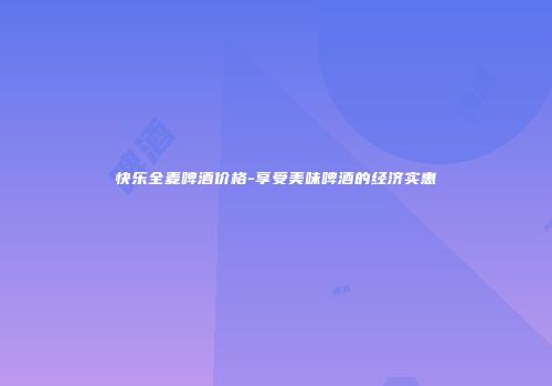 快乐全麦啤酒价格-享受美味啤酒的经济实惠