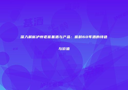深入解析泸州老窖基酒与产品：窖龄60年酒的特色与价值