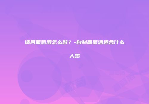 请问葡萄酒怎么做？-自制葡萄酒适合什么人喝