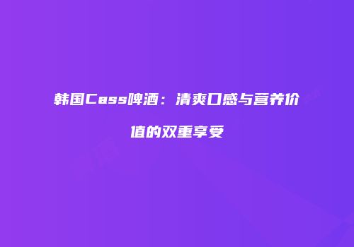 韩国Cass啤酒：清爽口感与营养价值的双重享受