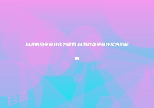 白酒的热量会转化为糖吗,白酒的热量会转化为脂肪吗